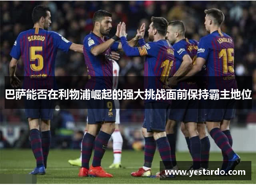 巴萨能否在利物浦崛起的强大挑战面前保持霸主地位 巴萨能否在利物浦崛起的强大挑战面前保持霸主地位